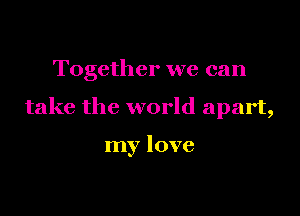 Together we can

take the world apart,

my love
