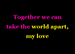 Together we can

take the world apart,

my love