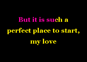 But it is such a

perfect place to start,

my love