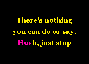 There's nothing

you can do or say,

Hush,just stop