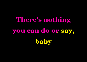 There's nothing

you can do or say,
baby