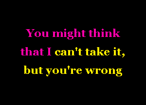 You might think
that I can't take it,

but you're wrong