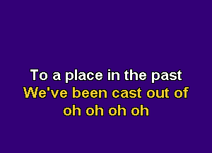 To a place in the past

We've been cast out of
oh oh oh oh