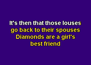It's then that those louses
go back to their spouses

Diamonds are a girl's
best friend