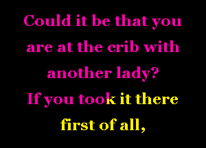 Could it be that you
are at the crib with
another lady?

If you took it there
first of all,