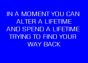 IN A MOMENT YOU CAN
ALTER A LIFEFIME
AND SPEND A LIFEFIME
TRYING TO FIND YOUR
WAY BACK