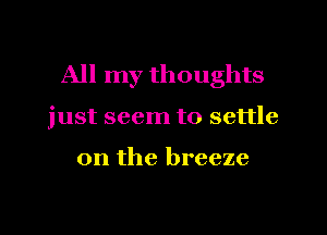 All my thoughts

just seem to settle

on the breeze