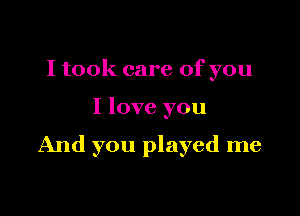 I took care of you

I love you

And you played me
