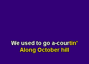 We used to go a-courtin'
Along October hill