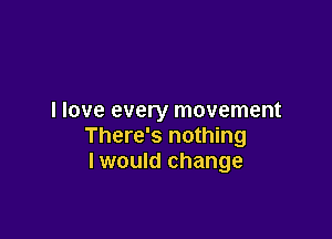 I love every movement

There's nothing
I would change