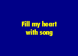 Fill my hear!

with song