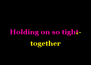 Holding on so tight-

together