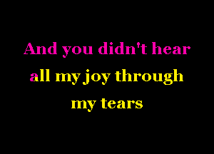 And you didn't hear
all myjoy through

my tears