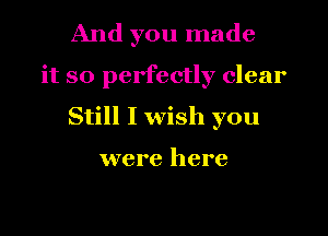 And you made
it so perfectly clear
Still I wish you

were here
