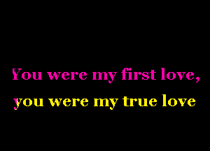 You were my first love,

you were my true love
