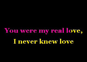You were my real love,

I never knew love
