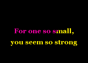 For one so small,

you seem so strong