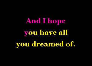 And I hope

you have all

you dreamed of.