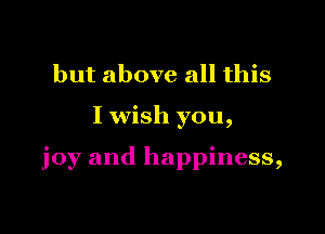 but above all this

I wish you,

joy and happiness,