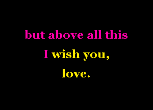 but above all this

I wish you,

love.