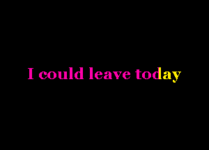 I could leave today