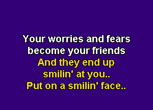 Your worries and fears
become your friends

And they end up
smilin' at you..
Put on a smilin' face..