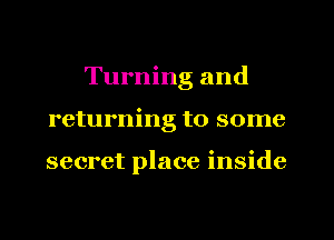 Turning and
returning to some

secret place inside