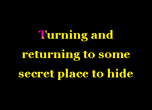 Turning and
returning to some

secret place to hide