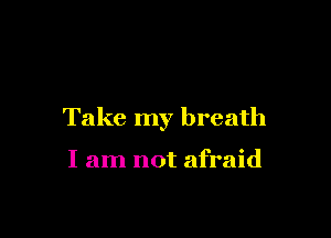 Take my breath

I am not afraid