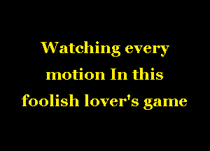Watching every
motion In this

foolish lover's game