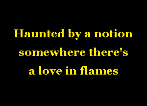 Haunted by a notion
somewhere there's

a love in flames