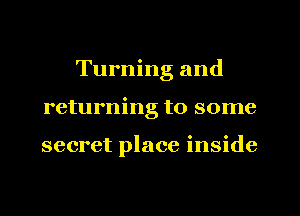Turning and
returning to some

secret place inside
