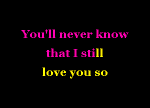 You'll never know
that I still

love you so