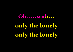 Oh ..... wah...
only the lonely

only the lonely