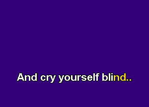 And cry yourself blind..