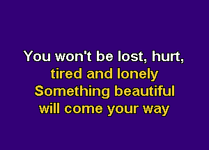 You won't be lost, hurt,
tired and lonely

Something beautiful
will come your way