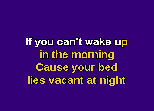 If you can't wake up
in the morning

Cause your bed
lies vacant at night