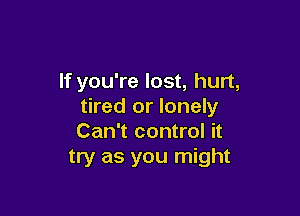 If you're lost, hurt,
tired or lonely

Can't control it
try as you might