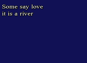 Some say love
it is a river