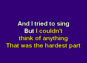 And I tried to sing
But I couldn't

think of anything
That was the hardest part