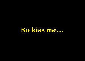 So kiss me...