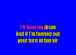 I'll neat m1! drum
And if I'm fanned out
your turn at bat sir