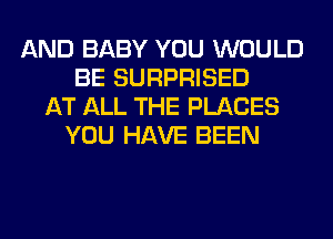 AND BABY YOU WOULD
BE SURPRISED
AT ALL THE PLACES
YOU HAVE BEEN