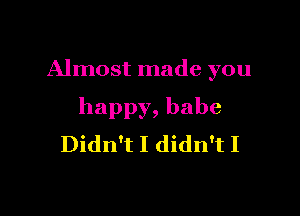 Almost made you

happy, babe
Didn't I didn't I