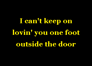 I can't keep on

lovin' you one foot

outside the door