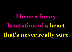 I hear a funny
hesitation ofa heart

that's never really sure