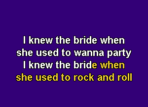 I knew the bride when
she used to wanna party

I knew the bride when
she used to rock and roll