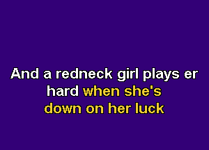 And a redneck girl plays er

hard when she's
down on her luck