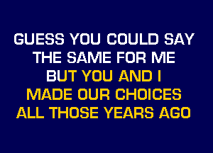 GUESS YOU COULD SAY
THE SAME FOR ME
BUT YOU AND I
MADE OUR CHOICES
ALL THOSE YEARS AGO