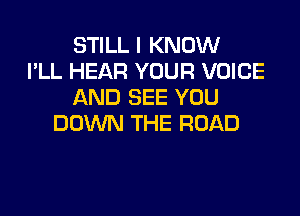 STILL I KNOW
I'LL HEAR YOUR VOICE
AND SEE YOU

DOWN THE ROAD